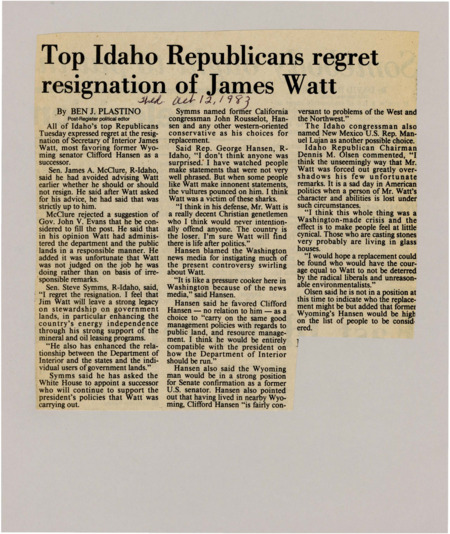 A newspaper article discussing: James Watt’s resignation as Secretary of the Interior was met with regret from Idaho Republicans, who praised his management of public lands and energy policies. Rep. George Hansen and others blamed the media for intensifying the controversy. Many suggested former Wyoming Senator Clifford Hansen as a suitable replacement to carry on Watt’s policies.