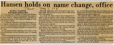 A newspaper article discussing: U.S. Rep. George V. Hansen of Idaho delayed action on renaming Ririe Lake to Johnson Reservoir due to a lack of community support. Despite some petitions in favor, opposition has filed against the renaming. Hansen's office reopening at the Federal Building is uncertain, as a dispute with the General Services Administration over handicap access modifications remains unresolved.