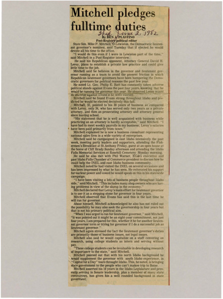 A newspaper article discussing: Idaho's Democratic lieutenant governor candidate, State Senator Mike P. Mitchell, promised to focus entirely on the job, criticizing his opponent David H. Leroy for dividing his time with a law practice. Mitchell emphasized the need for a strong partnership with the governor and highlighted his business experience over Leroy's. He supported nuclear power and said his main goal was to serve well as lieutenant governor.