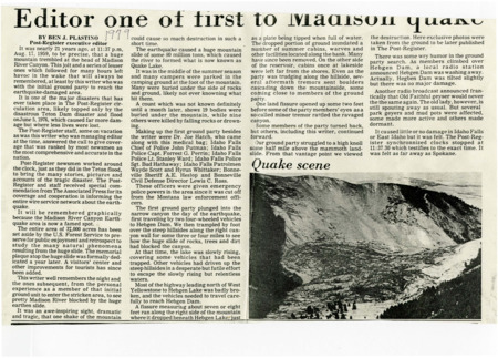 A newspaper article reminiscing about the author being part of the early response to the earthquake that caused a large landslide at the Madison River Canyon. The initial ground response unit was made up of the author, a doctor, police officer and other from the Idaho Falls and Bonneville county area. one photograph is included subtitled "Quake scene".