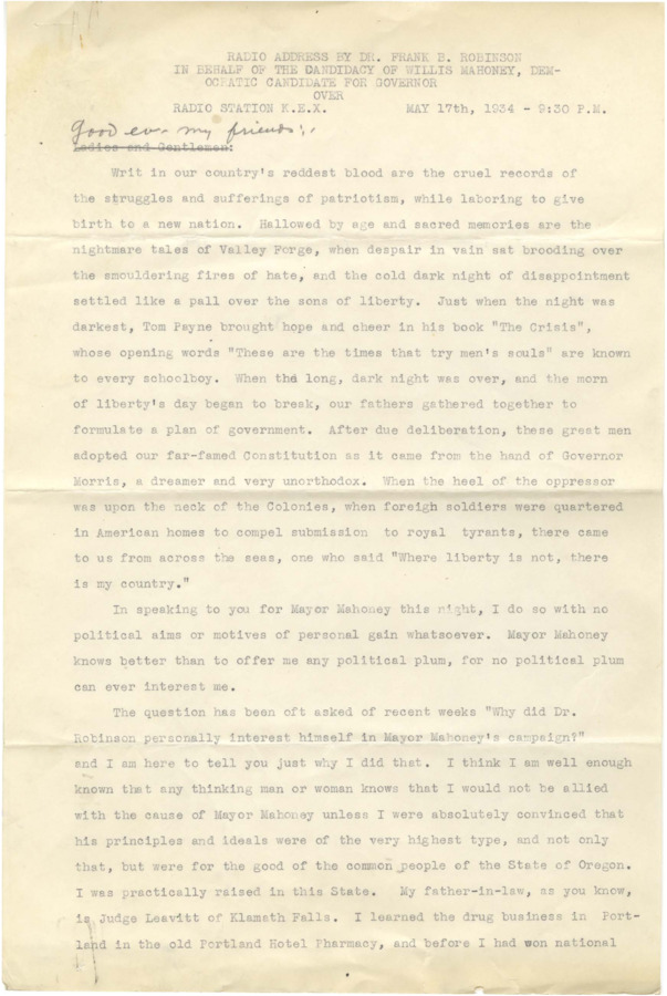 Address on behalf of Klamath Falls mayor Willis Mahoney in his unsuccessful bid for the Oregon governorship, is purely political. The speech was broadcast over radio station KEX on May 17, 1934. Robinson was Mahoney's chief financial backer, and the notes in ink on the back of page six of the typescript indicate that he believed fraud and voting irregularities were the cause of Mahoney's defeat.