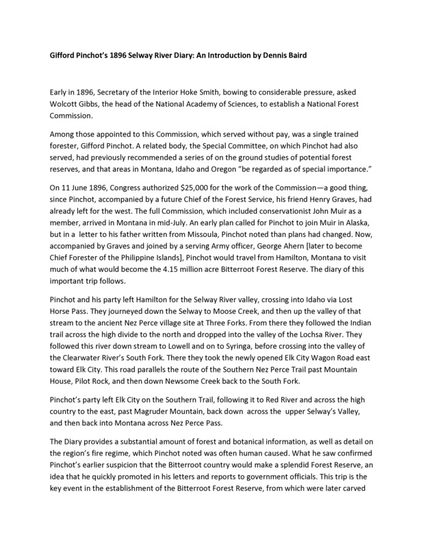 Transcription of Gifford Pinchot's 1896 Selway River Diary, with an introduction from Dennis Baird. Pinchot was the only trained forester appointed to the Forest Commission who were to conduct a series of ground studies of potential forest reserves. The diary provides information about the forest and was influencial to the establishment of the Bitterroot Forest Reserve.