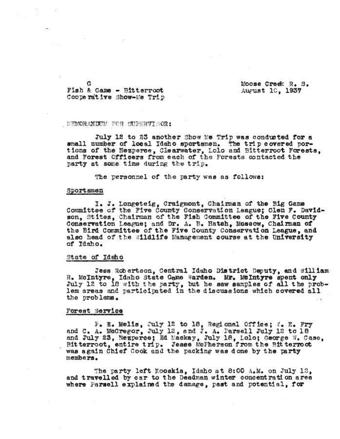 Written in 1937, this memorandum is a day-by-day account of a Show Me Trip conducted in the Nezperce, Clearwater, Lolo, and Bitterroot Forests. The purpose of the trip was to assess the condition of the wildlife in these forests, but as in most early forest service documents, the issue of access and whether or not to improve it is the most pressing. Here, the author of the document relates a conversation about a primitive road developed by an early railroad survey party, and the party asks themselves the question, better to wipe the trail off the map and call this a real wilderness where only the hardiest lovers of the mountains could hope to enjoy a trip, or to reconstruct the trail to a good standard so that people who were only moderately adventurous might ride a horse without fear and enjoy the rugged scenery which nature has provided for those with eyes to see. This same issue continues to be central to both wildlife and forest management.