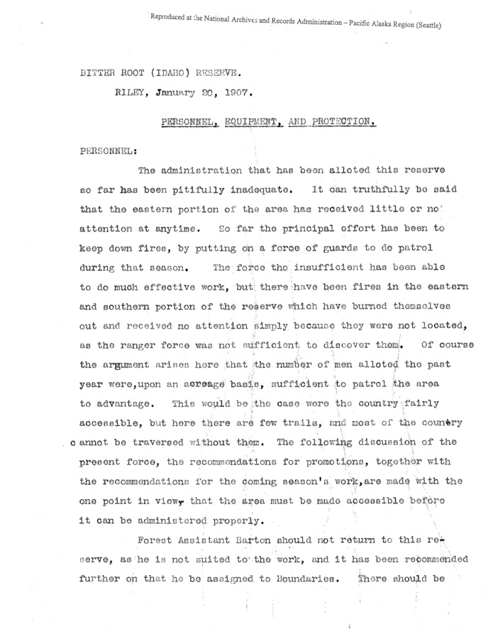This report, penned by Riley in 1907, begins by criticizing the administration of the Bitterroot Reserve. This critique leads into a listing of the current personnel, and in-depth descriptions of each. Not only are work habits and abilities (or thereof) discussed, personal appearance, marital status, and other seeming trivialities appear to play an important part in Riley's recommendations for promotions, demotions, and the like.