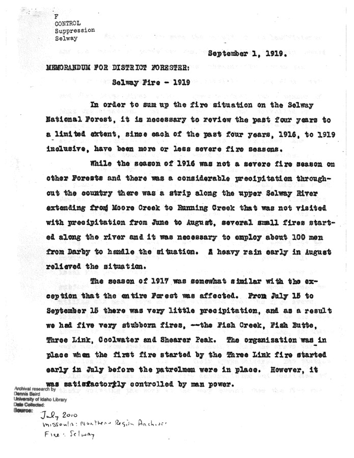 This document, authored by Chas F. Howell, discusses how the Selway's fire suppression plan should adapt in the coming years, based on the outcome of the last four fire seasons, from 1916 to 1919. Howell discusses each specific fire season  and sometimes specific fires  at length, using the Service's mistakes as evidence for the changes he suggests. This report is especially interesting when you consider that 1910, 1914, and 1919 were three of the area's worst fire seasons ever, and as such fire suppression policy in the area during the 1910s in general was in a wildly fluctuating state from year to year. This document gives an interesting glimpse into that process of rapid change and response.