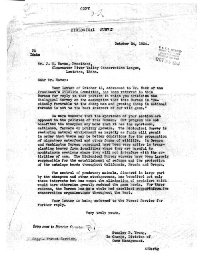 In this letter, Stanley P. Young, in charge of the Division of Game Management, defends forest service policy to J. N. Haven, President of the Clearwater River Valley Conservation League, who claims forest service activity has benefited sheep and cattle farmers over sportsmen and hunters. Young counters Havens accusation by arguing that the first priority of the forest service is to restore the natural environment as rapidly as possible, which favors the interests of all groups concerned.