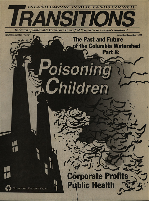 Osborn, John--Poisoning Children; Rosenberg, Barry--Forest Watch, And The Scam Plays On; Crandall, Dave--North Idaho Media Blitz; Pryne, Eric--The checkerboard legacy--The Seattle Times, 1994-11-13(Seattle, WA); Pryne, Eric--Could the federal government take back 1864 land grant?--The Seattle Times, 1994-11-13(Seattle, WA); Sonner, Scott--Logging subsidies put Forest Service in the red--The Spokesman Review, 1994-10-13(Spokane, WA); Draft plan targets roadless areas--The Spokesman Review, 1994-12-6(Spokane, WA); Sonner, Scott--Phantom forests--Lewiston Tribune, 1994-11-26(Lewiston, ID); Sonner, Scott--Environmentalists say new policy blocks logging appeals--Post Register, 1994-10-24(Idaho Falls, ID); Area sawmills have plentiful supply of logs--The Spokesman Review, 1994-10-12(Spokane, WA); Rogers Sr., Tom--Forest industry ads just propaganda--The Spokesman Review, 1994-12-14(Spokane, WA); Foster, J. Todd--Environmentalist rebuts attack by GOP leader--The Spokesman Review, 1994-11-15(Spokane, WA); Coleman, Tim--Bad policies produced layoffs--The Spokesman Review, 1994-10-19(Spokane, WA); Titone, Julie--Pollutants in Lake Roosevelt still too high--The Spokesman Review, 1994-11-15(Spokane, WA); Titone, Julie--Lake Coeur d'Alene safe on the surface--The Spokesman Review, 1994-10-13(Spokane, WA); F., J.--Did Bunker Hill poison kids for greater profit?--Lewiston Morning Tribune, 1988-10-18(Lewiston, ID); Judge moves in slow motion on opening lead poison files--The Spokesman Review, 1990-7-10(Spokane, WA); Bond, David--U.S. judge orders evidence unsealed in Bunker Hill suit--The Spokesman Review, 1990-7-10(Spokane, WA); F., J.--At last, Bunker Hill lead case no longer secret--Lewiston Morning Tribune, 1990-7-11(Lewiston, ID); Bond, David--Smelter firm put price tag on lead risk--The Spokesman Review, 1990-7-21(Spokane, WA); Druker, Phil--In Our Own Backyard--Northwest Journal, 1990-winter; Durbin, Kathie--Profits come before people as a smelter's lead emissions damage the health of children and require a costly cleanup--Northwest Journal, 1992-4-5(Portland, OR); Durbin, Kathie--Closed smelter complex poses cleanup challenge; Durbin, Kathie--Tribe sues mining companies, Idaho over cleanup of river, lake--The Oregonian, 1992-4-7(Portland, OR); Cleaning up or clearing out?--The Spokesman Review, 1990-8-19(Spokane, WA); Massey, Steve--Andrus fears company will dodge cleanup bill--The Spokesman Review, 1991-12-27(Spokane, WA); F., J.--Bunker Hill's fleecing of Idaho isn't over yet--Lewiston Morning Tribune, 1994-10-25(Lewiston, ID); Massey, Steve--Gulf USA traces funds to Swiss bank--The Spokesman Review, 1994-1-1(Spokane, WA); Massey, Steve--Bunker files for bankruptcy, lays off 60--The Spokesman Review, 1991-1-19(Spokane, WA); Massey, Steve--Ex-Gulf executives accused of looting--The Spokesman Review, 1994-1-29(Spokane, WA); Massey, Steve--CEO says Gulf officials plotting rip-off--The Spokesman Review, 1994-11-11(Spokane, WA); Massey, Steve--Gulf, Hagadone settle legal dispute--The Spokesman Review, 1992-4-24(Spokane, WA); Massey, Steve--Gulf USA pensioners to lose some benefits--The Spokesman Review, 1994-8-12(Spokane, WA); Massey, Steve--Firm's troubles cast doubt on Bunker cleanup--The Spokesman Review, 1993-7-23(Spokane, WA); Massey, Steve--Gulf deal leaves little for Bunker Hill waste cleanup--The Spokesman Review, 1994-8-13(Spokane, WA); Massey, Steve--Gulf insurers balk at paying claims--The Spokesman Review, 1994-4-19(Spokane, WA); Massey, Steve--Gulf settlement proposal may not help basin--The Spokesman Review, 1994-11-4(Spokane, WA); F., J.--The miners pay while smelter owners skate--Lewiston Morning Tribune, 1994-1-9(Lewiston, ID); Gulf USA investigation justified, long overdue--The Spokesman Review, 1994-2-2(Spokane, WA); F., J.--Wallets out, suckers: Bunker Hill bill is due--Lewiston Tribune, 1994-8-2(Lewiston, ID); Massey, Steve--Andrus blames U.S. for letting Gulf shift assets--The Spokesman Review, 1993-10-21(Spokane, WA); F., J.--What else lies buried in Bunker Hill's mess?--Lewiston Morning Tribune, 1990-2-28(Lewiston, ID); Hughes, Ed--Damaging Influences--Northwest Journal, 1990-spring; Bond, David--Andrus takes Gulf swing at Craig--Coeur d'Alene Press, 1994-1-15(Coeur d'Alene, ID); Beamish, Rita--EPA fails to collect Superfund costs--The Spokesman Review, 1993-6-21(Spokane, WA); Bond, David--EPA's Clarke gets first look at Bunker site--Coeur d'Alene Press, 1994-4-1(Coeur d'Alene, ID); Taggart, Cynthia--EPA official hears concerns of Silver Valley--The Spokesman Review, 1994-5-17(Spokane, WA); Taggart, Cynthia--Shoshone County has top death rate in Idaho--The Spokesman Review, 1994-2-21(Spokane, WA); Study: Lead hurts children's IQ marks--Coeur d'Alene Press, 1992-10-29(Coeur d'Alene, ID); Ancient pollution still a threat--Lewiston Morning Tribune, 1994-3-24(Lewiston, ID); Taggart, Cynthia--Bunker Hill workers suffering aftereffects--The Spokesman Review, 1994-5-21(Spokane, WA); Less lead helps kids' test scores--The Spokesman Review, 1993-4-7(Spokane, WA); Study: Low levels of lead cause serious impairment--The Spokesman Review, 1990-1-11(Spokane, WA); Spears, Gregory--U.S. favors lower child lead limit--The Spokesman Review, 1991-10-2(Spokane, WA); Spears, Gregory--Administration told to get the lead out--The Spokesman Review, 1991-11-5(Spokane, WA); Foster, J. Todd--Industry misused lead-risk study, scientists claim--The Spokesman Review, 1992-6-7(Spokane, WA); F., J.--Drink the water, eat the fish, care for a smoke?--Lewiston Morning Tribune, 1991-12-29(Lewiston, ID); White, Jeanette--Scientists conduct major lead study in Silver Valley--The Spokesman Review, 1994-10-28(Spokane, WA); Foster, J. Todd--Residents demand action now on Bunker Hill toxic cleanup--The Spokesman Review, 1993-12-14(Spokane, WA); Goffredo, Theresa--Kellogg finally getting the lead out--The Spokesman Review, 1989-6-12(Spokane, WA); McBride, Kelly--EPA tries to find rails, ties tainted--The Spokesman Review, 1990-3-9(Spokane, WA); Roesler, Rich--Cleanup process begins at Bunker Hill Mine--The Spokesman Review, 1994-10-19(Spokane, WA); Foster, J. Todd--Cleanup revitalizes Bunker Hill--The Spokesman Review, 1993-4-6(Spokane, WA); Rauve, Bekka--Lead levels down in Smelterville--Spokesman Review, 1994-10-14(Spokane, WA); Lead levels in blood plummet--The Spokesman Review, 1994-7-27(Spokane, WA); Massey, Steve--Plan seeks to revive economy--The Spokesman Review, 1993-2-18(Spokane, WA); Oliveria, D. F.--Valley looks past silver lining--The Spokesman Review, 1994-12-12(Spokane, WA); Taggart, Cynthia--Silver Valley to mine area's lore--The Spokesman Review, 1993-10-17(Spokane, WA); UI researchers propose Bunker Hill National Park--Lewiston Morning Tribune, 1989-10-13(Lewiston, ID); Stensgar, Ernie--Nature alone can't heal our sullied land and water-- The Spokesman Review, 1994-8-27(Spokane, WA)