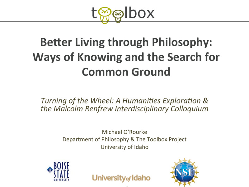 PowerPoint  of Michael O'Rourke's Colloquium Talk 'Better Living through Philosophy: Ways of Knowing and the Search for Common Ground.' Michael O'Rourke is Professor of Philosophy and faculty in Neuroscience and Environmental Science.