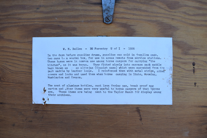 W.H. Bolles Cooking Trunk. In the days before gasoline drums, gasoline was sold in 5-gallon cans, two cans to a wooden box, for use in areas remote from service stations. These boxes were in common use among horse campers for carrying "the kitchen", as it was known. They fitted nicely into canvas pack saddle bags known as an alforjas (Spanish name) which were suspended from the pack saddle by leather loops. I reinforced them with metal strips, added covers and locks and used them when horse camping in Idaho, Wyoming, Washington, and Oregon. The nest of aluminum kettles, cast iron frying pan, break proof egg carton and other items were very useful to horse campers of that bygone era. These items are being sent to the Taylor Ranch for display among their archives.