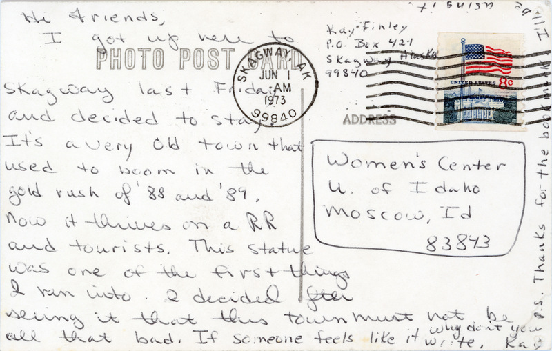 Postcard of Mollie Walsh Memorial Skagway - Dedman's, sent from Kay Finley to Women's Center June 1, 1973 (back). Transcript: "Hi Friends, I got up here to Skagway last Friday and decided to stay. It's a very old town that used to boom in the gold rush of '88 and '89. Now it thrives on a RR and tourists. This statue was one of the first things I ran into. I decided after seeing it that this town must not be all that bad. If someone feels like it write, why don't you. Kay. P.S.: Thanks for the bookmark. I'll be using it."